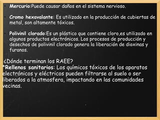 • Mercurio:Puede causar daños en el sistema nervioso.
 
• Cromo hexavalante: Es utilizado en la producción de cubiertas de
metal, son altamente tóxicos.
 
• Polivinil clorado:Es un plástico que contiene cloro,es utilizado en
algunos productos electrónicos. Los procesos de producción y
desechos de polivinil clorado genera la liberación de dioxinas y
furanos.
 
 ¿Dónde terminan los RAEE?
*Rellenos sanitarios: Los químicos tóxicos de los aparatos
electrónicos y eléctricos pueden filtrarse al suelo o ser
liberados a la atmosfera, impactando en las comunidades
vecinas.
 
 