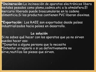 *Incineración:La incineación de aparatos electrónicos libera
metales pesados como plomo,cadmio,etc a la atmósfera.El
mercurio liberado puede bioacumularse en la cadena
alimenticia.Si los productos contienen PVC liberan dioxinas.
 
*Exportación: Los RAEE son exportados desde países
industrializados hacia países en desarrollo.
 
                              La solución
Si no sabes qué hacer con los aparatos que ya no sirven
puedes hacer eso:
 *Donarlos a alguna persona que lo necesite
*Intentar arreglarlo o si ya definitivamente no
sirve,reutiliza las piesas que sirven.
 
 