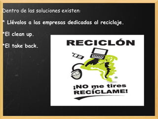  
Dentro de las soluciones existen:
 
* Llévalos a las empresas dedicadas al reciclaje.
  
*El clean up.
 
*El take back.
 
 
 