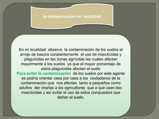 la contaminación en localidad




 En mi localidad observo la contaminación de los suelos el
 arrojo de basura constantemente el uso de insecticidas y
    plaguicidas en las zonas agrícolas las cuales afectan
  mayormente a los suelos ya que el mayor porcentaje de
              estos plaguicidas afectan el suelo
Para evitar la contaminación de los suelos por este agente
  se podría orientar casa por casa a los ciudadanos de la
  contaminación que nos afectan tanto a pequeños como
 adultos dar charlas a los agricultores que a que usen bio-
  insecticidas y así evitar el uso de estos compuestos que
                        dañan el suelo.
 