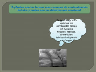 2.¿Cuales son las formas mas comunes de contaminación
    del aire y cuales son los defectos que ocasiona?



                               Se produce por las
                                   quemas de
                               combustible fósiles
                                   en nuestros
                                hogares, fabricas,
                                  automóviles,
                               fabricas incluyendo
                                   carbón gas.
 