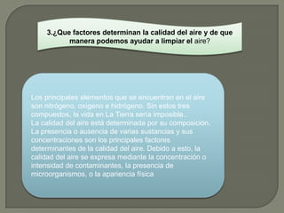 3.¿Que factores determinan la calidad del aire y de que
          manera podemos ayudar a limpiar el aire?




Los principales elementos que se encuentran en el aire
son nitrógeno, oxígeno e hidrógeno. Sin estos tres
compuestos, la vida en La Tierra sería imposible..
La calidad del aire está determinada por su composición.
La presencia o ausencia de varias sustancias y sus
concentraciones son los principales factores
determinantes de la calidad del aire. Debido a esto, la
calidad del aire se expresa mediante la concentración o
intensidad de contaminantes, la presencia de
microorganismos, o la apariencia física
 