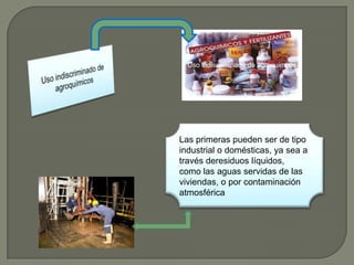 Uso indiscriminado de agroquimcos




Las primeras pueden ser de tipo
industrial o domésticas, ya sea a
través deresiduos líquidos,
como las aguas servidas de las
viviendas, o por contaminación
atmosférica
 