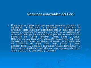 Recursos renovables del Perú


   Cada zona o región tiene sus propios recursos naturales. La
    agricultura, la silvicultura, la ganadería, la piscicultura, la
    avicultura, entre otros, son actividades que se desarrollan para
    renovar y conservar los recursos. La base de la existencia de
    éstos está dada por las características propias del suelo y clima
    existentes en nuestro territorio: Costa, Sierra y Selva.
    Sólo para dar una idea, el Perú tiene 28 microclimas y 84 zonas
    de vida de las 104 reconocidas en el mundo, es el primer país
    en variedades de papa, ajíes, maíz, granos y raíces
    andinas, tiene 128 especies de plantas nativas domésticas y 5
    formas domesticadas de animales con sus especies silvestres:
    llama, alpaca, cuy, pato criollo y cochinilla.
 