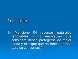 1er Taller:

1.- Mencione 04 recursos naturales
   renovables o no renovables que
   considere deben protegerse de mejor
   modo y explique que acciones tomaría
   para su conservación.
 