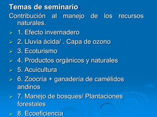 Temas de seminario:
Contribución al manejo de los recursos
  naturales.
 1. Efecto invernadero
 2. Lluvia ácida/ . Capa de ozono
 3. Ecoturismo
 4. Productos orgánicos y naturales
 5. Acuicultura
 6. Zoocría + ganadería de camélidos
  andinos
 7. Manejo de bosques/ Plantaciones
  forestales
 8. Ecoeficiencia
 