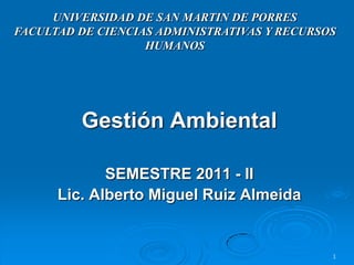 UNIVERSIDAD DE SAN MARTIN DE PORRES
FACULTAD DE CIENCIAS ADMINISTRATIVAS Y RECURSOS
                   HUMANOS




         Gestión Ambiental

             SEMESTRE 2011 - II
      Lic. Alberto Miguel Ruiz Almeida


                                              1
 
