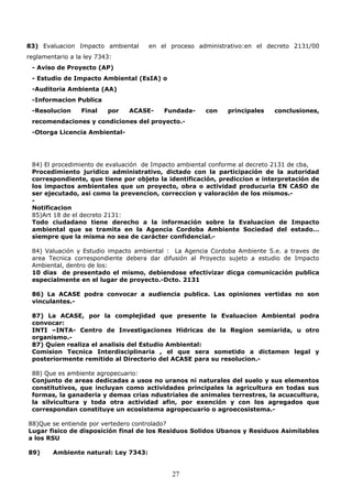 83) Evaluacion Impacto ambiental en el proceso administrativo:en el decreto 2131/00
reglamentario a la ley 7343:
- Aviso de Proyecto (AP)
- Estudio de Impacto Ambiental (EsIA) o
-Auditoria Ambienta (AA)
-Informacion Publica
-Resolucion Final por ACASE- Fundada- con principales conclusiones,
recomendaciones y condiciones del proyecto.-
-Otorga Licencia Ambiental-
84) El procedimiento de evaluación de Impacto ambiental conforme al decreto 2131 de cba,
Procedimiento juridico administrativo, dictado con la participación de la autoridad
correspondiente, que tiene por objeto la identificación, prediccion e interpretación de
los impactos ambientales que un proyecto, obra o actividad producuria EN CASO de
ser ejecutado, asi como la prevencion, correccion y valoración de los mismos.-
-
Notificacion
85)Art 18 de el decreto 2131:
Todo ciudadano tiene derecho a la información sobre la Evaluacion de Impacto
ambiental que se tramita en la Agencia Cordoba Ambiente Sociedad del estado…
siempre que la misma no sea de carácter confidencial.-
84) Valuación y Estudio impacto ambiental : La Agencia Cordoba Ambiente S.e. a traves de
area Tecnica correspondiente debera dar difusión al Proyecto sujeto a estudio de Impacto
Ambiental, dentro de los:
10 dias de presentado el mismo, debiendose efectivizar dicga comunicación publica
especialmente en el lugar de proyecto.-Dcto. 2131
86) La ACASE podra convocar a audiencia publica. Las opiniones vertidas no son
vinculantes.-
87) La ACASE, por la complejidad que presente la Evaluacion Ambiental podra
convocar:
INTI –INTA- Centro de Investigaciones Hidricas de la Region semiarida, u otro
organismo.-
87) Quien realiza el analisis del Estudio Ambiental:
Comision Tecnica Interdisciplinaria , el que sera sometido a dictamen legal y
posteriormente remitido al Directorio del ACASE para su resolucion.-
88) Que es ambiente agropecuario:
Conjunto de areas dedicadas a usos no uranos ni naturales del suelo y sus elementos
constitutivos, que incluyan como actividades principales la agricultura en todas sus
formas, la ganaderia y demas crias ndustriales de animales terrestres, la acuacultura,
la silvicultura y toda otra actividad afin, por exención y con los agregados que
correspondan constituye un ecosistema agropecuario o agroecosistema.-
88)Que se entiende por vertedero controlado?
Lugar fisico de disposición final de los Residuos Solidos Ubanos y Residuos Asimilables
a los RSU
89) Ambiente natural: Ley 7343:
27
 