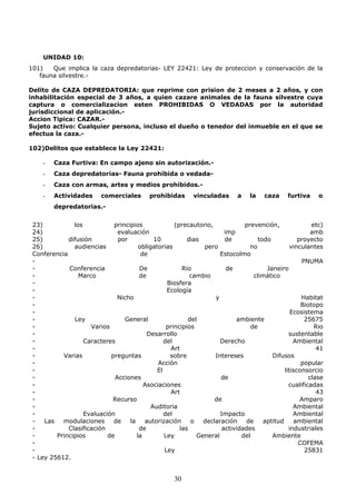 UNIDAD 10:
101) Que implica la caza depredatorias- LEY 22421: Ley de proteccion y conservación de la
fauna silvestre.-
Delito de CAZA DEPREDATORIA: que reprime con prision de 2 meses a 2 años, y con
inhabilitación especial de 3 años, a quien cazare animales de la fauna silvestre cuya
captura o comercializacion esten PROHIBIDAS O VEDADAS por la autoridad
jurisdiccional de aplicación.-
Accion Tipica: CAZAR.-
Sujeto activo: Cualquier persona, incluso el dueño o tenedor del inmueble en el que se
efectua la caza.-
102)Delitos que establece la Ley 22421:
- Caza Furtiva: En campo ajeno sin autorización.-
- Caza depredatorias- Fauna prohibida o vedada-
- Caza con armas, artes y medios prohibidos.-
- Actividades comerciales prohibidas vinculadas a la caza furtiva o
depredatorias.-
23) los principios (precautorio, prevención, etc)
24) evaluación imp amb
25) difusión por 10 dias de todo proyecto
26) audiencias obligatorias pero no vinculantes
Conferencia de Estocolmo
- PNUMA
- Conferencia De Rio de Janeiro
- Marco de cambio climático
- Biosfera
- Ecología
- Nicho y Habitat
- Biotopo
- Ecosistema
- Ley General del ambiente 25675
- Varios principios de Rio
- Desarrollo sustentable
- Caracteres del Derecho Ambiental
- Art 41
- Varias preguntas sobre Intereses Difusos
- Acción popular
- El litisconsorcio
- Acciones de clase
- Asociaciones cualificadas
- Art 43
- Recurso de Amparo
- Auditoria Ambiental
- Evaluación del Impacto Ambiental
- Las modulaciones de la autorización o declaración de aptitud ambiental
- Clasificación de las actividades industriales
- Principios de la Ley General del Ambiente
- COFEMA
- Ley 25831
- Ley 25612.
30
 
