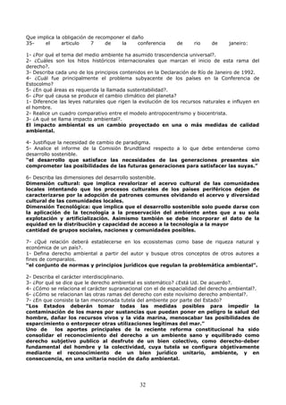 Que implica la obligación de recomponer el daño
35- el articulo 7 de la conferencia de rio de janeiro:
1- ¿Por qué el tema del medio ambiente ha asumido trascendencia universal?.
2- ¿Cuáles son los hitos históricos internacionales que marcan el inicio de esta rama del
derecho?.
3- Describa cada uno de los principios contenidos en la Declaración de Río de Janeiro de 1992.
4- ¿Cuál fue principalmente el problema subyacente de los países en la Conferencia de
Estocolmo?
5- ¿En qué áreas es requerida la llamada sustentabilidad?.
6- ¿Por qué causa se produce el cambio climático del planeta?
1- Diferencie las leyes naturales que rigen la evolución de los recursos naturales e influyen en
el hombre.
2- Realice un cuadro comparativo entre el modelo antropocentrismo y biocentrista.
3- ¿A qué se llama impacto ambiental?.
El impacto ambiental es un cambio proyectado en una o más medidas de calidad
ambiental.
4- Justifique la necesidad de cambio de paradigma.
5- Analice el informe de la Comisión Brundtland respecto a lo que debe entenderse como
desarrollo sostenible.
“el desarrollo que satisface las necesidades de las generaciones presentes sin
comprometer las posibilidades de las futuras generaciones para satisfacer las suyas.”
6- Describa las dimensiones del desarrollo sostenible.
Dimensión cultural: que implica revalorizar el acervo cultural de las comunidades
locales intentando que los procesos culturales de los países periféricos dejen de
caracterizarse por la adopción de patrones comunes olvidando el acervo y diversidad
cultural de las comunidades locales.
Dimensión Tecnológica: que implica que el desarrollo sostenible solo puede darse con
la aplicación de la tecnología a la preservación del ambiente antes que a su sola
explotación y artificialización. Asimismo también se debe incorporar el dato de la
equidad en la distribución y capacidad de acceso a la tecnología a la mayor
cantidad de grupos sociales, naciones y comunidades posibles.
7- ¿Qué relación deberá establecerse en los ecosistemas como base de riqueza natural y
económica de un país?.
1- Defina derecho ambiental a partir del autor y busque otros conceptos de otros autores a
fines de comparalos.
“el conjunto de normas y principios jurídicos que regulan la problemática ambiental”.
2- Describa el carácter interdisciplinario.
3- ¿Por qué se dice que le derecho ambiental es sistemático? ¿Está Ud. De acuerdo?.
4- ¿Cómo se relaciona el carácter supranacional con el de espacialidad del derecho ambiental?.
6- ¿Cómo se relacionan las otras ramas del derecho con este novísimo derecho ambiental?.
7- ¿En que consiste la tan mencionada tutela del ambiente por parte del Estado?
“Los Estados deberán tomar todas las medidas posibles para impedir la
contaminación de los mares por sustancias que puedan poner en peligro la salud del
hombre, dañar los recursos vivos y la vida marina, menoscabar las posibilidades de
esparcimiento o entorpecer otras utilizaciones legítimas del mar.”
Uno de los aportes principales de la reciente reforma constitucional ha sido
consolidar el reconocimiento del derecho a un ambiente sano y equilibrado como
derecho subjetivo publico al desfrute de un bien colectivo, como derecho-deber
fundamental del hombre y la colectividad, cuya tutela se configura objetivamente
mediante el reconocimiento de un bien jurídico unitario, ambiente, y en
consecuencia, en una unitaria noción de daño ambiental.
32
 
