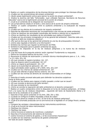 3- Realice un cuadro comparativo de las diversas técnicas para proteger los intereses difusos.
4- ¿Cuáles son las características del amparo ambiental?.
5- ¿Quién posee legitimación activa para ejercer la acción de amparo ambiental?.
6- Analice la doctrina del fallo “Schoroeder, Juan c/Estado Nacional, Secretaria de Recursos
Naturales” acerca de la legitimación procesal de la acción de amparo.
7- ¿Cuál es el contenido de la obligación de recomponer?.
8- Lea jurisprudencia citada en el texto u otra acerca de la acción de amparo ambiental.
1- Realice un cuadro comparativo entre la auditoría ambiental y la evaluación de impacto
ambiental.
2- ¿Cuáles son los efectos de la evaluación de impacto ambiental?
3- Describa las diferentes sanciones por incumplimiento a las normas de tutela ambiental.
4- ¿Cómo se clasifican las actividades industriales del hombre a efectos de su regulación?.
5- ¿Cómo se clasifican los resultados de las actividades que realiza el hombre?.
1- ¿Cuáles son los principios consagrados en la ley general del ambiente?. Describa cada uno.
2- ¿Qué es el daño de incidencia colectiva?.
3- ¿Por qué se dice que la ley general del ambiente es una ley de presupuestos mínimos?.
4- ¿Cómo esta regulado el derecho a la información?.
5- Sintetice las normas que regulan la eliminación de PCBs.
6- Sintetice lo dispuesto para la gestión ambiental de aguas.
7- Compare los dispuesto en la ley de residuos peligrosos y la nueva ley de residuos
industriales.
8- ¿Las dos leyes de la pregunta anterior serán vigentes? Fundamente su respuesta.
1- Defina los conceptos básicos de los Arts. 1 a 6.
2- Reconozca el trámite de autorización y comisión técnica interdisciplinaria para e. I. A. : Arts.
7 a 13 / Arts. 29 y 30
3- ¿En qué consiste el registro temático: Art. 12?.
4- ¿Qué se dispone sobre la publicidad: Art 14?
5- ¿Cómo se regula la participación: Art. 15?
6- ¿Quien es la autoridad de aplicación: Art. 19?
7- ¿Qué actividades están sujetas a AP y ESIA. Arts. 20 a 24?
8- ¿Cuáles son los criterios de calidad ambiental Art. 25?
9- ¿A qué está referido el apoyo técnico externo: Art. 26?
1- ¿Cuáles son las normas de derecho de vecindad comprendidas en el Código
Civil?.
2- Describa el medio procesal adecuado para defender los derechos subjetivos
frente al ilícito penal.
3- ¿Cuáles son los medios para reparar el daño causado y evitar que se cause?.
4- ¿En que consiste la denuncia del daño temido?.
5- ¿En que consiste la vía interdictal?.
6- ¿Cómo se concibe la reparación del daño ambiental en el derecho comparado?.
7- Realice un cuadro comparativo entre lo dispuesto en la ley de residuos peligrosos , el Código
Civil y la nueva ley de residuos industriales , siguiendo del texto de Bustamante Alsina y el
texto de la ley analizado en la unidad 7.
1- Describa el tipo penal contenido en los Arts. 200, 201 y 202.
2- ¿Cuándo se configura el delito imputable a título de culpa?
3- ¿Qué figura penal es creada en el Art. 55 de la ley de residuos peligrosos?
4- ¿Cuál es la anomalía producida con la convivencia de lo legislado en el Código Penal y ambas
leyes?
1- Compare las ventajas y desventajas de los instrumentos económicos.
2- ¿Cuál es la función de estos instrumentos?.
3- Clasifique los tributos.
4- Clasifique las tasas.
5- ¿Cómo funciona el sistema de incentivos y subsidios?.
6- Describa el funcionamiento del sistema de licencias.
7- ¿Cómo funciona el sistema de gastos, y el de excenciones impositivas?
8- ¿Cuáles son los sistemas voluntarios de gestión ambiental?
Ver todo de acción negatoria
34
 