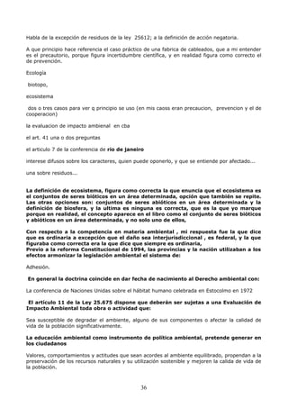 Habla de la excepción de residuos de la ley 25612; a la definición de acción negatoria.
A que principio hace referencia el caso práctico de una fabrica de cableados, que a mi entender
es el precautorio, porque figura incertidumbre científica, y en realidad figura como correcto el
de prevención.
Ecología
biotopo,
ecosistema
dos o tres casos para ver q principio se uso (en mis caoss eran precaucion, prevencion y el de
cooperacion)
la evaluacion de impacto ambienal en cba
el art. 41 una o dos preguntas
el articulo 7 de la conferencia de rio de janeiro
interese difusos sobre los caracteres, quien puede oponerlo, y que se entiende por afectado...
una sobre residuos...
La definición de ecosistema, figura como correcta la que enuncia que el ecosistema es
el conjuntos de seres bióticos en un área determinada, opción que también se repite.
Las otras opciones son: conjuntos de seres abióticos en un área determinada y la
definición de biosfera, y la ultima es ninguna es correcta, que es la que yo marque
porque en realidad, el concepto aparece en el libro como el conjunto de seres bióticos
y abióticos en un área determinada, y no solo uno de ellos,
Con respecto a la competencia en materia ambiental , mi respuesta fue la que dice
que es ordinaria a excepción que el daño sea interjurisdiccional , es federal, y la que
figuraba como correcta era la que dice que siempre es ordinaria,
Previo a la reforma Constitucional de 1994, las provincias y la nación utilizaban a los
efectos armonizar la legislación ambiental el sistema de:
Adhesión.
En general la doctrina coincide en dar fecha de nacimiento al Derecho ambiental con:
La conferencia de Naciones Unidas sobre el hábitat humano celebrada en Estocolmo en 1972
El artículo 11 de la Ley 25.675 dispone que deberán ser sujetas a una Evaluación de
Impacto Ambiental toda obra o actividad que:
Sea susceptible de degradar el ambiente, alguno de sus componentes o afectar la calidad de
vida de la población significativamente.
La educación ambiental como instrumento de política ambiental, pretende generar en
los ciudadanos
Valores, comportamientos y actitudes que sean acordes al ambiente equilibrado, propendan a la
preservación de los recursos naturales y su utilización sostenible y mejoren la calida de vida de
la población.
36
 