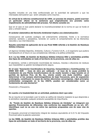 Aquellos incluidos en una lista confeccionada por la autoridad de aplicación y que los
interesados demuestren que serán utilizados como insumos .
En virtud de la reforma constitucional de 1994, un proceso de amparo, podrá acarrear
un particular efecto en la sentencia que originalmente era previsto como
impedimento de admisibilidad del proceso. Tal efecto consiste en:
Que en el caso el Juez podrá declarar la inconstitucionalidad de la norma en que se funde el
acto u omisión lesiva.
El carácter sistemático del Derecho Ambiental implica una sistematización:
Consecuencia del sustrato ecológico del ordenamiento ambiental, frente a la normativa
sectorial, sanitaria y paisajística, teniendo en cuenta el comportamiento de los Elementos
naturales y sus interrelaciones.
Resulta autoridad de aplicación de la Ley Pcial 9088 referida a la Gestión de Residuos
Sólidos Urbanos:
LA Agencia Córdoba Deportes, Ambiente, Cultura y Turismo S.E.M., o el organismo que pudiera
reemplazarla en el futuro en sus competencias referidas a la política ambiental.
8.4 ) La ley 9088, de Gestión de Residuos Sólidos Urbanos RSU y asimilables prohíbe
dos tipos de actividades en todo el territorio de la provincia, una de ellas es:
El abandono, vertido o eliminación incontrolada de residuos, mezclas o diluciones de residuos
que imposibiliten su gestión tecnológicamente segura.
En el caso "Asociación Coordinadora de Usuarios, Consumidores y Contribuyentes C/
ENRE EDE SUR - Cese de obra por cableado - el Juez de la causa prohibió la
instalación de una Planta transformadora de de media tensión a baja tensión en el
partido de Quilmes Pcia. de Bs. As., atento existir una duda científica para
determinar si los campos electromagnéticos de baja frecuencia, pero de exposición
prolongada, constituyen la causa de ciertas afecciones cancerigenas. ¿Qué principios
ambientales consagrado en la ley 25675, pueden ser considerados como un
fundamento de este decisorio?
Prevención y Precautorio.
En cuanto a la Insalubridad de un actividad, podemos decir que esta:
No se resume en la toxicidad y por lo tanto se califica de industria insalubre la que desprenda a
la atmósfera respirable cualquier producto susceptible de impurificarla.
EL "Fondo de Gestión de Residuos Sólidos Urbanos de Córdoba" se integrará con
aportes Provenientes de diferentes vías conforme los especificado en su art. 10º.
Identifique cual no es una vía entre las opciones propuestas una de esas vías de
aportes.
El impuesto provincial al tratamiento integral de residuos equivalente al 0.15 % del Impuesto
Provincial sobre la patente automotor
La ley 9088, de Gestión de Residuos Sólidos Urbanos RSU y asimilables prohíbe dos
tipos de actividades en todo el territorio de la provincia, una de ellas es:
41
 