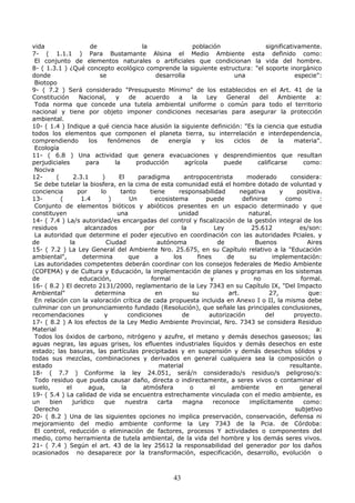 vida de la población significativamente.
7- ( 1.1.1 ) Para Bustamante Alsina el Medio Ambiente esta definido como:
El conjunto de elementos naturales o artificiales que condicionan la vida del hombre.
8- ( 1.3.1 ) ¿Qué concepto ecológico comprende la siguiente estructura: "el soporte inorgánico
donde se desarrolla una especie":
Biotopo
9- ( 7.2 ) Será considerado "Presupuesto Mínimo" de los establecidos en el Art. 41 de la
Constitución Nacional, y de acuerdo a la Ley General del Ambiente a:
Toda norma que concede una tutela ambiental uniforme o común para todo el territorio
nacional y tiene por objeto imponer condiciones necesarias para asegurar la protección
ambiental.
10- ( 1.4 ) Indique a qué ciencia hace alusión la siguiente definición: "Es la ciencia que estudia
todos los elementos que componen el planeta tierra, su interrelación e interdependencia,
comprendiendo los fenómenos de energía y los ciclos de la materia".
Ecología
11- ( 6.8 ) Una actividad que genera evacuaciones y desprendimientos que resultan
perjudiciales para la producción agrícola puede calificarse como:
Nociva
12- ( 2.3.1 ) El paradigma antropocentrista moderado considera:
Se debe tutelar la biosfera, en la cima de esta comunidad está el hombre dotado de voluntad y
conciencia por lo tanto tiene responsabilidad negativa y positiva.
13- ( 1.4 ) Un ecosistema puede definirse como :
Conjunto de elementos bióticos y abióticos presentes en un espacio determinado y que
constituyen una unidad natural.
14- ( 7.4 ) La/s autoridad/es encargadas del control y fiscalización de la gestión integral de los
residuos alcanzados por la Ley 25.612 es/son:
La autoridad que determine el poder ejecutivo en coordinación con las autoridades Pciales. y
de la Ciudad autónoma de Buenos Aires
15- ( 7.2 ) La Ley General del Ambiente Nro. 25.675, en su Capítulo relativo a la "Educación
ambiental", determina que a los fines de su implementación:
Las autoridades competentes deberán coordinar con los consejos federales de Medio Ambiente
(COFEMA) y de Cultura y Educación, la implementación de planes y programas en los sistemas
de educación, formal y no formal.
16- ( 8.2 ) El decreto 2131/2000, reglamentario de la Ley 7343 en su Capítulo IX, "Del Impacto
Ambiental" determina en su art. 27, que:
En relación con la valoración crítica de cada propuesta incluida en Anexo I o II, la misma debe
culminar con un pronunciamiento fundado (Resolución), que señale las principales conclusiones,
recomendaciones y condiciones de autorización del proyecto.
17- ( 8.2 ) A los efectos de la Ley Medio Ambiente Provincial, Nro. 7343 se considera Residuo
Material a:
Todos los óxidos de carbono, nitrógeno y azufre, el metano y demás desechos gaseosos; las
aguas negras, las aguas grises, los efluentes industriales líquidos y demás desechos en este
estado; las basuras, las partículas precipitadas y en suspensión y demás desechos sólidos y
todas sus mezclas, combinaciones y derivados en general cualquiera sea la composición o
estado material resultante.
18- ( 7.7 ) Conforme la ley 24.051, será/n considerado/s residuo/s peligroso/s:
Todo residuo que pueda causar daño, directa o indirectamente, a seres vivos o contaminar el
suelo, el agua, la atmósfera o el ambiente en general
19- ( 5.4 ) La calidad de vida se encuentra estrechamente vinculada con el medio ambiente, es
un bien jurídico que nuestra carta magna reconoce implícitamente como:
Derecho subjetivo
20- ( 8.2 ) Una de las siguientes opciones no implica preservación, conservación, defensa ni
mejoramiento del medio ambiente conforme la Ley 7343 de la Pcia. de Córdoba:
El control, reducción o eliminación de factores, procesos Y actividades o componentes del
medio, como herramienta de tutela ambiental, de la vida del hombre y los demás seres vivos.
21- ( 7.4 ) Según el art. 43 de la ley 25612 la responsabilidad del generador por los daños
ocasionados no desaparece por la transformación, especificación, desarrollo, evolución o
43
 