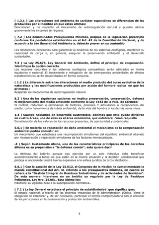 ( 1.3.1 ) Las alteraciones del ambiente de carácter espontáneo se diferencian de las
producidas por el hombre en que estas últimas:
Desconocen y no respetan el mecanismo de autorregulación natural y pueden alterar
gravemente los sistemas terráqueos.
( 7.2 ) Los denominados Presupuestos Mínimos, propios de la legislación prescripta
conforme los postulados establecidos en el Art. 41 de la Constitución Nacional, y de
acuerdo a la Ley General del Ambiente a, deberán prever en su contenido
Las condiciones necesarias para garantizar la dinámica de los sistemas ecológicos, mantener su
capacidad de carga y, en general, asegurar la preservación ambiental y el desarrollo
sustentable.
7.2 ) La Ley 25.675, Ley General del Ambiente, define el principio de cooperación.
Identifique la opción correcta
Los recursos naturales y los sistemas ecológicos compartidos serán utilizados en forma
equitativa y racional. El tratamiento y mitigación de las emergencias ambientales de efectos
transfronterizos serán desarrollados en forma conjunta.
( 1.2 ) La diferencia entre las alteraciones al medio producto del curso evolutivo de la
naturaleza y las modificaciones producidas por acción del hombre radica en que las
primeras :
Respetan los mecanismos de autorregulación natural
8.2 ) Una de las siguientes opciones no implica preservación, conservación, defensa
ni mejoramiento del medio ambiente conforme la Ley 7343 de la Pcia. de Córdoba:
El control, reducción o eliminación de factores, procesos Y actividades o componentes del
medio, como herramienta de tutela ambiental, de la vida del hombre y los demás seres vivos.
1.4 ) Cuando hablamos de desarrollo sustentable, decimos que este puede dividirse
en cuatro áreas, una de ellas es el área económica, que establece como requisito
Consideración de los valores de los recursos presentes, de oportunidad y potenciales
5.6.1 ) En materia de reparación de daño ambiental el mecanismo de la compensación
ambiental podría consistir en:
Un mecanismo que establezca una recomposición simultanea del equilibrio ambiental alterado
por incorporación o reparación simultanea de los factores menoscabados.
.4 ) Según Bustamante Alsina, una de las características principales de los derechos
difusos es su propensión a "la defensa común", esto quiere decir
La defensa del Interés aunque sea ejercida por un solo individuo debe beneficiar
automáticamente a todos los que estén en la misma situación y la decisión jurisdiccional que
proteja al accionante tendrá fuerza expansiva a la esfera jurídica de otros afectados.
5.6.1 ) Con la sanción de la Ley 25.612, el Congreso de la Nación ha cumplimentado la
manda constitucional del Art. 41 referido a los presupuestos mínimos, en cuanto se
refiere a la "Gestión Integral de Residuos Industriales y de actividades de Servicios".
De esta manera interviene en un ámbito ya regulado por la Ley de Residuos
Peligrosos, Ley Nro. 24.051. Esta última ley:
Mantiene su vigencia pese a la superposición normativa..
( 7.2 ) La ley General establece el principio de subsidiariedad que significa que:
El estado nacional, a través de las distintas instancias de la administración pública, tiene la
obligación de colaborar y, de ser necesario, participar en forma complementaria con el accionar
de los particulares en la preservación y protección ambientales.
8
 