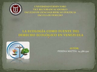 LA ECOLOGÍA COMO FUENTE DEL
DERECHO ECOLÓGICO EN VENEZUELA
AUTOR:
PIERINA MATTIA 24.386.520
 