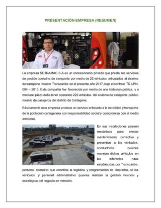 PRESENTACIÓN EMPRESA (RESUMEN)
La empresa SOTRAMAC S.A es un concesionario privado que presta sus servicios
de gestión operativa de transporte por medio de 22 vehículos articulados al sistema
de transporte masivo Transcaribe en el presente año 2017, bajo el contrato TC-LPN-
004 – 2013. Esta compañía fue favorecida por medio de una licitación pública, y a
mediano plazo debe tener operando 222 vehículos del sistema de transporte público
masivo de pasajeros del distrito de Cartagena.
Básicamente esta empresa produce un servicio enfocado a la movilidad y transporte
de la población cartagenera con responsabilidad social y compromiso con el medio
ambiente.
En sus instalaciones poseen
mecánicos para brindar
mantenimiento correctivo y
preventivo a los vehículos,
conductores quienes
manejan dichos vehículos en
las diferentes rutas
establecidas por Transcaribe,
personal operativo que coordina la logística y programación de itinerarios de los
vehículos y personal administrativo quienes realizan la gestión misional y
estratégica del negocio en mención.
 