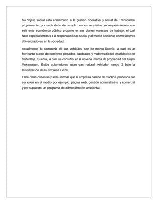Su objeto social está enmarcado a la gestión operativa y social de Transcaribe
propiamente, por ende debe de cumplir con los requisitos y/o requerimientos que
este ente económico público propone en sus planes maestros de trabajo, el cual
hace especial énfasis a la responsabilidad social y al medio ambiente como factores
diferenciadores en la sociedad.
Actualmente la carrocería de sus vehículos son de marca Scania, la cual es un
fabricante sueco de camiones pesados, autobuses y motores diésel, establecido en
Södertälje, Suecia, la cual se convirtió en la novena marca de propiedad del Grupo
Volkswagen. Estos automotores usan gas natural vehicular rango 2 bajo la
tercerización de la empresa Gazel.
Entre otras cosas se puede afirmar que la empresa carece de muchos procesos por
ser joven en el medio, por ejemplo: página web, gestión administrativa y comercial
y por supuesto un programa de administración ambiental.
 