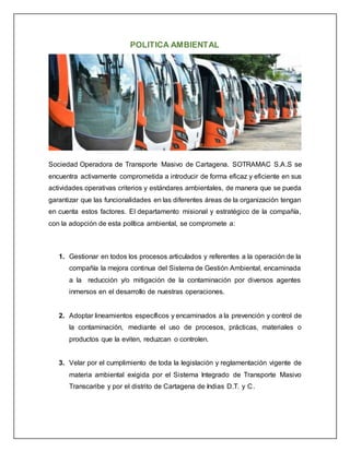 POLITICA AMBIENTAL
Sociedad Operadora de Transporte Masivo de Cartagena. SOTRAMAC S.A.S se
encuentra activamente comprometida a introducir de forma eficaz y eficiente en sus
actividades operativas criterios y estándares ambientales, de manera que se pueda
garantizar que las funcionalidades en las diferentes áreas de la organización tengan
en cuenta estos factores. El departamento misional y estratégico de la compañía,
con la adopción de esta política ambiental, se compromete a:
1. Gestionar en todos los procesos articulados y referentes a la operación de la
compañía la mejora continua del Sistema de Gestión Ambiental, encaminada
a la reducción y/o mitigación de la contaminación por diversos agentes
inmersos en el desarrollo de nuestras operaciones.
2. Adoptar lineamientos específicos y encaminados a la prevención y control de
la contaminación, mediante el uso de procesos, prácticas, materiales o
productos que la eviten, reduzcan o controlen.
3. Velar por el cumplimiento de toda la legislación y reglamentación vigente de
materia ambiental exigida por el Sistema Integrado de Transporte Masivo
Transcaribe y por el distrito de Cartagena de Indias D.T. y C.
 