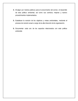 4. Divulgar por medios públicos para el conocimiento del común, el desarrollo
de esta política ambiental, así como sus cambios, mejoras y nuevos
procedimientos implementados.
5. Establecer la revisión de los objetivos y metas ambientales, mediante el
proceso de revisión anual a cargo de la alta dirección de la organización.
6. Documentar cada uno de los aspectos relacionados con esta política
ambiental.
 