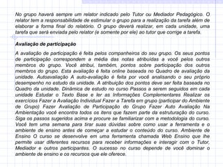 No grupo haverá sempre um relator indicado pelo Tutor ou Mediador Pedagógico. O relator tem a responsabilidade de estimular o grupo para a realização da tarefa além de elaborar a forma final do relatório. O grupo deverá realizar, em cada unidade, uma tarefa que será enviada pelo relator (e somente por ele) ao tutor que corrige a tarefa. Avaliação de participação  A avaliação de participação é feita pelos companheiros do seu grupo. Os seus pontos de participação correspondem a média das notas atribuídas a você pelos outros membros do grupo. Você atribui, também, pontos sobre participação dos outros membros do grupo. Esta avaliação é feita online baseada no Quadro de avaliação da unidade. Autoavaliação A auto-avaliação é feita por você analisando o seu próprio desempenho no estudo da unidade. A atribuição dos pontos deve ser feita baseada no Quadro da unidade. Dinâmica de estudo no curso Passos a serem seguidos em cada unidade Estudar o Texto Base e ler as Informações Complementares Realizar os exercícios Fazer a Avaliação Individual Fazer a Tarefa em grupo (participar do Ambiente de Grupo) Fazer Avaliação de Participação do Grupo Fazer Auto Avaliação Na Ambientação você encontra todos os itens que fazem parte da estruturação do curso. Siga os passos sugeridos acima e procure se familiarizar com a metodologia do curso. Você tem uma semana para tirar suas dúvidas sobre como usar a ferramenta e o ambiente de ensino antes de começar a estudar o conteúdo do curso. Ambiente de Ensino O curso se desenvolve em uma ferramenta chamada Web Ensino que lhe permite usar diferentes recursos para receber informações e interagir com o Tutor, Mediador e outros participantes. O sucesso no curso depende de você dominar o ambiente de ensino e os recursos que ele oferece.  