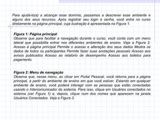 Figura 1:   Página principal Observe que para facilitar a navegação durante o curso, você conta com um menu lateral que possibilita entrar nos diferentes ambientes de ensino. Veja a Figura 2. Acesso à página principal Permite o acesso e alteração dos seus dados Mostra os dados de todos os participantes Permite fazer suas anotações pessoais Acesso aos avisos publicados Acesso ao relatório de desempenho Acesso aos boletos para pagamento. Figura 2:   Menu de navegação Observe que, nesse menu, ao clicar em Portal Pessoal, você retorna para a página principal, a partir do ambiente de ensino em que você estiver. Estando em qualquer ambiente de ensino, você poderá interagir com as pessoas que estão conectadas usando o Intercomunicador do sistema. Para isso, clique em Usuários conectados no sistema (ver Figura 1) e, depois, clique num dos nomes que aparecem na janela Usuários Conectados. Veja a Figura 3.  Para ajudá-lo(a) a alcançar esse domínio, passamos a descrever esse ambiente e alguns dos seus recursos. Após registrar seu login e senha, você entra no curso diretamente na página principal, cuja ilustração é apresentada na Figura 1. 