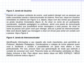 Figura 3 :  Janela de Usuários   Estando em qualquer ambiente de ensino, você poderá interagir com as pessoas que estão conectadas usando o Intercomunicador do sistema. Para isso, clique em Usuários conectados no sistema (ver Figura 1) e, depois, clique num dos nomes que aparecem na janela Usuários Conectados (figura 3). Ao clicar no nome de um participante, coordenador, mediador pedagógico ou professor, abrirá uma janela de comunicação (intercomunicador) que possibilitará enviar mensagens a essa pessoa. Ao clicar no nome da pessoa com quem você quer interagir, abre-se a janela do intercomunicador. Nela você deverá digitar sua mensagem e clicar em Enviar para entrar em contato com a pessoa. Veja a Figura 4. Figura 4: Janela do Intercomunicador Identificação Informações a seu respeito são muito importantes, pois permitirão ao Professor, Mediador Pedagógico, Coordenadores e colegas de turma saberem quem você é, facilitando o contato e possibilitando um apoio mais efetivo e mais particularizado. Por isso, procure fazer sua apresentação de modo que estimule a vontade de conversar com você. Preencha todas as informações solicitadas em Meus Dados inclusive a foto. Para alterar seus dados clique em MEU ESPAÇO / MEUS DADOS conforme indica a figura 7. 