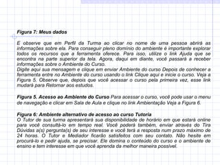 Figura 7:   Meus dados E observe que em Perfil da Turma ao clicar no nome de uma pessoa abrirá as informações sobre ela. Para conseguir pleno domínio do ambiente é importante explorar todos os recursos que a ferramenta oferece. Para isso, utilize o link Ajuda que se encontra na parte superior da tela. Agora, daqui em diante, você passará a receber informações sobre o Ambiente do Curso. Digite aqui sua mensagem e clique em enviar Ambiente do curso Depois de conhecer a ferramenta entre no Ambiente do curso usando o link Clique aqui e inicie o curso. Veja a Figura 5. Observe que, depois que você acessar o curso pela primeira vez, esse link mudará para Retornar aos estudos.    Figura 5.   Acesso ao Ambiente do Curso  Para acessar o curso, você pode usar o menu de navegação e clicar em Sala de Aula e clique no link Ambientação Veja a Figura 6.   Figura 6: Ambiente alternativo de acesso ao curso Tutoria O Tutor de sua turma apresentará sua disponibilidade de horário em que estará online para você consultá-lo em tempo real. Você poderá também, enviar através do Tira Dúvidas a(s) pergunta(s) de seu interesse e você terá a resposta num prazo máximo de 24 horas. O Tutor e Mediador ficarão satisfeitos com seu contato. Não hesite em procurá-lo e pedir ajuda, se precisar. Ele domina o conteúdo do curso e o ambiente de ensino e tem interesse em que você aprenda da melhor maneira possível. 
