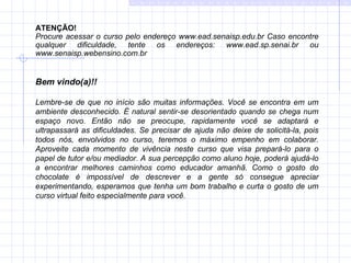 ATENÇÃO! Procure acessar o curso pelo endereço www.ead.senaisp.edu.br Caso encontre qualquer dificuldade, tente os endereços: www.ead.sp.senai.br ou www.senaisp.webensino.com.br   Bem vindo(a)!! Lembre-se de que no início são muitas informações. Você se encontra em um ambiente desconhecido. É natural sentir-se desorientado quando se chega num espaço novo. Então não se preocupe, rapidamente você se adaptará e ultrapassará as dificuldades. Se precisar de ajuda não deixe de solicitá-la, pois todos nós, envolvidos no curso, teremos o máximo empenho em colaborar. Aproveite cada momento de vivência neste curso que visa prepará-lo para o papel de tutor e/ou mediador. A sua percepção como aluno hoje, poderá ajudá-lo a encontrar melhores caminhos como educador amanhã. Como o gosto do chocolate é impossível de descrever e a gente só consegue apreciar experimentando, esperamos que tenha um bom trabalho e curta o gosto de um curso virtual feito especialmente para você. 