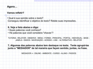 Agora… Vamos refletir?   Qual é sua opinião sobre o texto?  Conseguiu identificar o objetivo do texto? Relate suas impressões. 6. Veja a lista abaixo e diga:  Quais palavras você conhece?  Há palavras que você considera "chaves“?  TUTORIA - RELATOR - OBSERVE - MENU - FORMA - PRINCIPAL - PORTAL - INDIVIDUAL - BASE - JANELA - DADOS - NAVEGAÇÃO - ACESSO - LINK -  ALTERNATIVO - RELATOR     7. Algumas das palavras abaixo tem destaque no texto.  Tente agrupá-las junto a "MEDIADOR" de tal maneira que façam sentido, juntas, na frase. MEDIADOR  ->   ONLINE - AMBIENTE - CURSO - ALUNO - PASSOS 