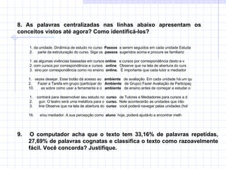 8. As palavras centralizadas nas linhas abaixo apresentam os  conceitos vistos até agora? Como identificá-los? 1. da unidade. Dinâmica de estudo no curso  Passos   a serem seguidos em cada unidade Estuda 2.  parte da estruturação do curso. Siga os  passos  sugeridos acima e procure se familiariz   1. as algumas vivências baseadas em cursos  online   e cursos por correspondência (texto e v 2. com cursos por correspondência e cursos  online   Observe que na tela de abertura do curs 3.  sino por correspondência como no ensino  online.  É importante que cada tutor e mediador   1.  vezes desejar. Esse botão dá acesso ao  ambiente   de avaliação. Em cada unidade há um qu 2.  Fazer a Tarefa em grupo (participar do  Ambiente   de Grupo) Fazer Avaliação de Participaç as sobre como usar a ferramenta e o  ambiente   de ensino antes de começar a estudar o  1.  contrará para desenvolver seu estudo no  curso   de Tutores e Mediadores para cursos a d 2.  guir. O teatro será uma metáfora para o  curso.   Nele acontecerão as unidades que irão  3.  line Observe que na tela de abertura do  curso  você poderá navegar pelas unidades (hol e/ou mediador. A sua percepção como  aluno  hoje, poderá ajudá-lo a encontrar melh 9.  O computador acha que o texto tem 33,16% de palavras repetidas, 27,69% de palavras cognatas e classifica o texto como razoavelmente fácil. Você concorda? Justifique. 