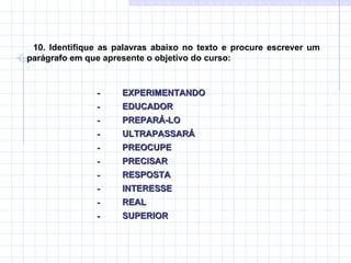 10. Identifique as palavras abaixo no texto e procure escrever um parágrafo em que apresente o objetivo do curso: -           EXPERIMENTANDO  -           EDUCADOR  -           PREPARÁ-LO  -           ULTRAPASSARÁ  -           PREOCUPE  -           PRECISAR  -           RESPOSTA  -           INTERESSE  -           REAL  -           SUPERIOR 