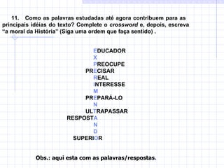 11.  Como as palavras estudadas até agora contribuem para as  principais idéias do texto? Complete o  crossword  e, depois, escreva  “a moral da História” (Siga uma ordem que faça sentido) .      E DUCADOR   X   P REOCUPE   PR E CISAR   R EAL   I NTERESSE   M   PR E PARÁ-LO   N   UL T RAPASSAR RESPOST A N D SUPERI O R Obs.: aqui esta com as palavras/respostas . 