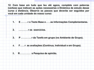 12. Com base em tudo que leu até agora, complete com palavras (verbos) que indicam as ações necessárias à Dinâmica de estudo desse curso a distância. Observe os passos que deverão ser seguidos por você em cada unidade do nosso curso: 1.         E . . . . . r o Texto Base e . . . as Informações Complementares. 2.         . . . . . . . r os  exercícios. 3.         P . . . . . . . . r da Tarefa em grupo (no Ambiente de Grupo). 4.       F . . . r  as avaliações (Contínua, Individual e em Grupo). 5.       R . . . . . . . .  a Pesquisa de opinião.   