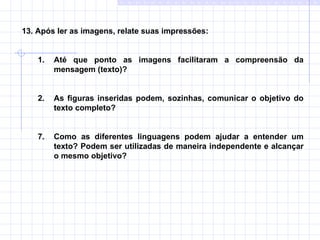 13. Após ler as imagens, relate suas impressões:  Até que ponto as imagens facilitaram a compreensão da mensagem (texto)?  2. As figuras inseridas podem, sozinhas, comunicar o objetivo do texto completo?  Como as diferentes linguagens podem ajudar a entender um texto? Podem ser utilizadas de maneira independente e alcançar o mesmo objetivo? 
