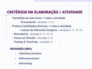 CRITÉRIOS NA ELABORAÇÃO / ATIVIDADE -  Variedade de exercícios –> toda a atividade -  Crosswords  -  atividade 1, 2, 3  -    Praticar habilidades diversas –> toda a atividade         - Leitura de diferentes  Imagens -  atividade 3, 11, 12, 13 - Descoberta  -  atividade 3, 11, 12, 13 -  Focus on Chunks  –  atividade 7, 12 - Testing & Teaching  –  atividade 11 RICHARDS (2001) -       Individual practice  -       Self-assessment  -       Interesting  