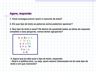 Agora, responda:   1. Você consegue prever qual é o assunto do texto?   2. Em que tipo de texto as palavras acima poderiam aparecer?   3. Que tipo de texto é esse? Há dentro do quadrado todas as letras da resposta completa a essa pergunta, vamos tentar agrupá-las? E  u  D  c  r  S o   M  t   a n  A   s  C i L  N   a  M U  u  I  a A  D   4. Agora que já sabe qual o tipo de texto, responda:  -  Qual é o público-alvo, ou seja, quem estaria interessado em ler este tipo de texto e em que momento? 