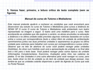 5. Vamos fazer, primeiro, a leitura crítica do texto completo (sem as figuras). Manual do curso de Tutores e Mediadores    Este manual pretende ajudá-lo a conhecer as condições que você encontrará para desenvolver seu estudo no curso de Tutores e Mediadores para cursos a distância do SENAI SP O curso O curso de Tutores e Mediadores está ambientado num teatro representado na imagem a seguir. O teatro será uma metáfora para o curso. Nele acontecerão as unidades que irão explorar o cenário, os atores envolvidos na educação a distância e na última unidade estão previstas algumas vivências baseadas em cursos online e cursos por correspondência (texto e vídeo) Além da unidade de ambientação caminharemos juntos nas duas primeiras unidades e separaremos os grupos na última unidade para vivências para trabalhar com cursos por correspondência e cursos online. Observe que na tela de abertura do curso você poderá navegar pelas unidades (holofotes). Ao clicar num holofote você verá a apresentação da unidade e no final dela terá o link para o texto base. Você poderá navegar pelos outros tópicos da unidade (Informações Complementares, Exercícios, Avaliação) pelos links nas cadeiras da platéia. O rol das Unidades é uma outra alternativa para você navegar no curso, para isso, basta clicar no link da unidade ou do item da unidade que deseja acessar, mas lembre-se que as unidades estarão disponíveis a partir da Agenda do Curso que está no Portal Pessoal. 
