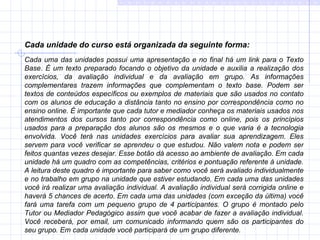 Cada unidade do curso está organizada da seguinte forma: Cada uma das unidades possui uma apresentação e no final há um link para o Texto Base. É um texto preparado focando o objetivo da unidade e auxilia a realização dos exercícios, da avaliação individual e da avaliação em grupo. As informações complementares trazem informações que complementam o texto base. Podem ser textos de conteúdos específicos ou exemplos de materiais que são usados no contato com os alunos de educação a distância tanto no ensino por correspondência como no ensino online. É importante que cada tutor e mediador conheça os materiais usados nos atendimentos dos cursos tanto por correspondência como online, pois os princípios usados para a preparação dos alunos são os mesmos e o que varia é a tecnologia envolvida. Você terá nas unidades exercícios para avaliar sua aprendizagem. Eles servem para você verificar se aprendeu o que estudou. Não valem nota e podem ser feitos quantas vezes desejar. Esse botão dá acesso ao ambiente de avaliação. Em cada unidade há um quadro com as competências, critérios e pontuação referente à unidade. A leitura deste quadro é importante para saber como você será avaliado individualmente e no trabalho em grupo na unidade que estiver estudando. Em cada uma das unidades você irá realizar uma avaliação individual. A avaliação individual será corrigida online e haverá 5 chances de acerto. Em cada uma das unidades (com exceção da última) você fará uma tarefa com um pequeno grupo de 4 participantes. O grupo é montado pelo Tutor ou Mediador Pedagógico assim que você acabar de fazer a avaliação individual. Você receberá, por email, um comunicado informando quem são os participantes do seu grupo. Em cada unidade você participará de um grupo diferente.  