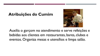 Atribuições do Cumim
Auxilia o garçom no atendimento e serve refeições e
bebidas aos clientes em restaurantes, bares, clubes e
eventos. Organiza mesas e utensílios e limpa salão.
 