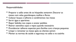 Responsabilidades
 Preparar o salão antes de os hóspedes sentarem. Decorar as
mesas com velas, guardanapos, toalhas e flores.
 Colocar louças e talheres e condimentos nas mesas
 Servir água e aperitivos
 Repor bebidas nos copos e anotar pedidos
 Retirar utensílios sujos e repor, quando necessário
 Providenciar talheres especiais para famílias com crianças pequenas
 Limpar e remontar as mesas após os clientes saírem
 Manter as normas de saúde e segurança no salão e na cozinha
 