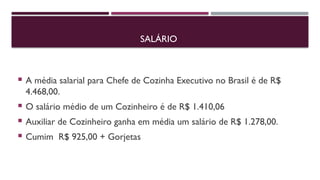 SALÁRIO
 A média salarial para Chefe de Cozinha Executivo no Brasil é de R$
4.468,00.
 O salário médio de um Cozinheiro é de R$ 1.410,06
 Auxiliar de Cozinheiro ganha em média um salário de R$ 1.278,00.
 Cumim R$ 925,00 + Gorjetas
 