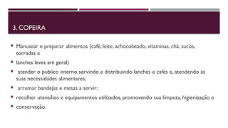 3. COPEIRA
 Manusear e preparar alimentos (café, leite, achocolatado, vitaminas, chá, sucos,
torradas e
 lanches leves em geral)
 atender o publico interno servindo e distribuindo lanches e cafés e, atendendo às
suas necessidades alimentares;
 arrumar bandejas e mesas a servir;
 recolher utensílios e equipamentos utilizados, promovendo sua limpeza, higienização e
 conservação.
 
