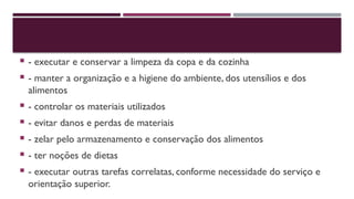  - executar e conservar a limpeza da copa e da cozinha
 - manter a organização e a higiene do ambiente, dos utensílios e dos
alimentos
 - controlar os materiais utilizados
 - evitar danos e perdas de materiais
 - zelar pelo armazenamento e conservação dos alimentos
 - ter noções de dietas
 - executar outras tarefas correlatas, conforme necessidade do serviço e
orientação superior.
 