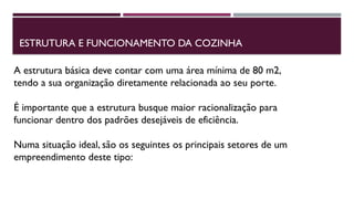 ESTRUTURA E FUNCIONAMENTO DA COZINHA
A estrutura básica deve contar com uma área mínima de 80 m2,
tendo a sua organização diretamente relacionada ao seu porte.
É importante que a estrutura busque maior racionalização para
funcionar dentro dos padrões desejáveis de eficiência.
Numa situação ideal, são os seguintes os principais setores de um
empreendimento deste tipo:
 