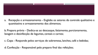 a. Recepção e armazenamento - Engloba os setores de controle qualitativo e
quantitativo e armazenamento dos alimentos;
b. Preparo prévio - Dedica-se ao descasque, fatiamento, porcionamento,
lavagem e desinfecção de legumes, cereais e carnes;
c. Copa - Responde pelos serviços de sobremesa, lanches, café e bebidas;
d. Confecção - Responsável pelo preparo final das refeições;
 