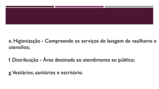 e. Higienização - Compreende os serviços de lavagem de vasilhame e
utensílios;
f. Distribuição - Área destinada ao atendimento ao público;
g.Vestiários, sanitários e escritório.
 
