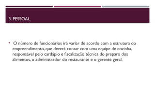 3. PESSOAL.
 O número de funcionários irá variar de acordo com a estrutura do
empreendimento, que deverá contar com uma equipe de cozinha,
responsável pelo cardápio e fiscalização técnica do preparo dos
alimentos, o administrador do restaurante e o gerente geral.
 