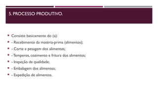 5. PROCESSO PRODUTIVO.
 Consiste basicamente do (a):
 - Recebimento da matéria-prima (alimentos);
 - Corte e pesagem dos alimentos;
 - Temperos, cozimento e fritura dos alimentos;
 - Inspeção de qualidade;
 - Embalagem dos alimentos;
 - Expedição de alimentos.
 