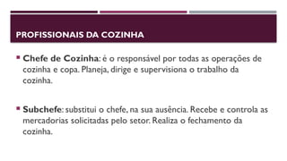 PROFISSIONAIS DA COZINHA
 Chefe de Cozinha: é o responsável por todas as operações de
cozinha e copa. Planeja, dirige e supervisiona o trabalho da
cozinha.
 Subchefe: substitui o chefe, na sua ausência. Recebe e controla as
mercadorias solicitadas pelo setor. Realiza o fechamento da
cozinha.
 